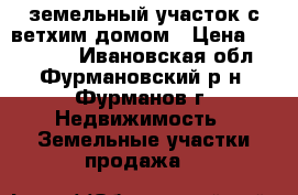 земельный участок с ветхим домом › Цена ­ 170 000 - Ивановская обл., Фурмановский р-н, Фурманов г. Недвижимость » Земельные участки продажа   